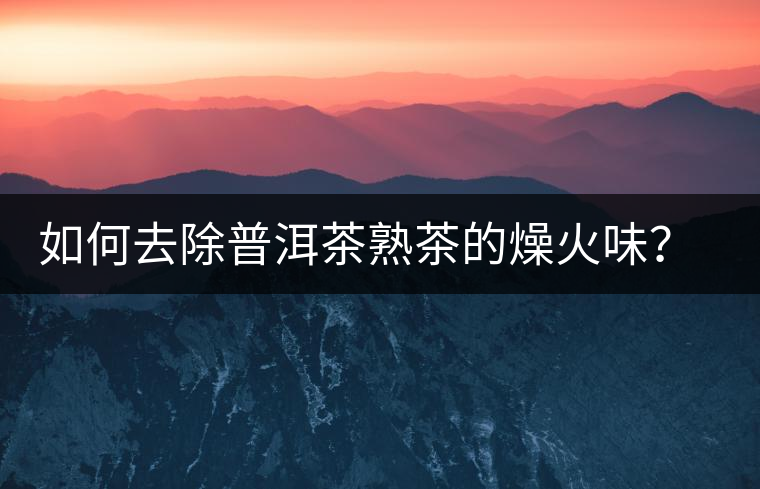如何去除普洱茶熟茶的燥火味？熟茶工藝加沖泡這里全都有！