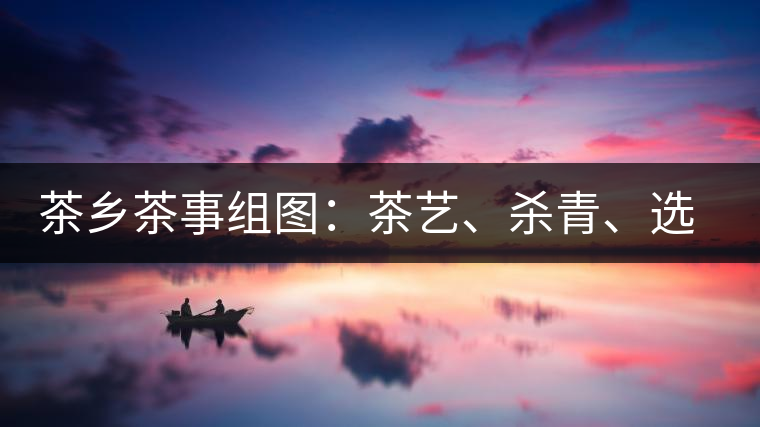 茶鄉(xiāng)茶事組圖：茶藝、殺青、選茶、采茶