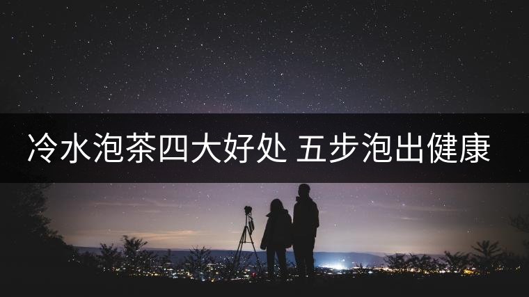 冷水泡茶四大好處 五步泡出健康茶