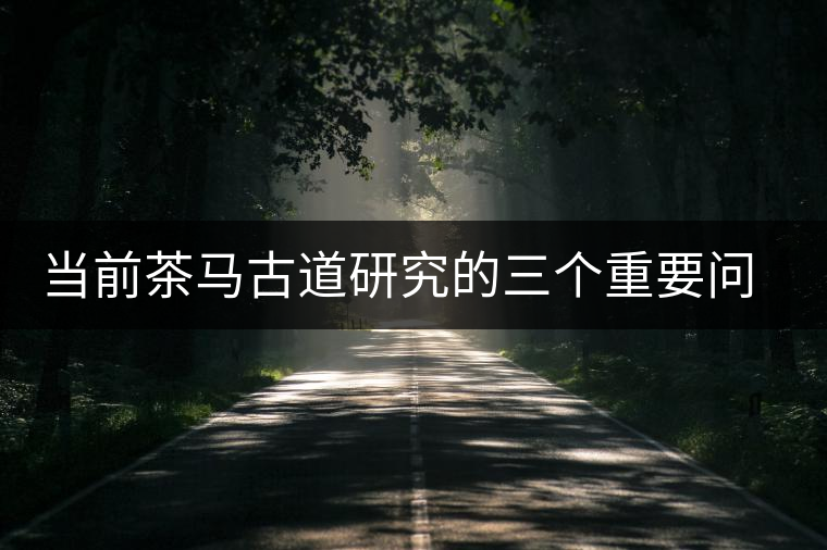 當(dāng)前茶馬古道研究的三個重要問題 當(dāng)前茶馬古道研究的三個重要問題