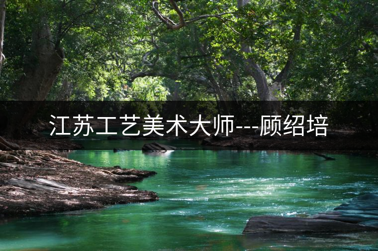 江蘇工藝美術(shù)大師---顧紹培 江蘇工藝美術(shù)大師---顧紹培