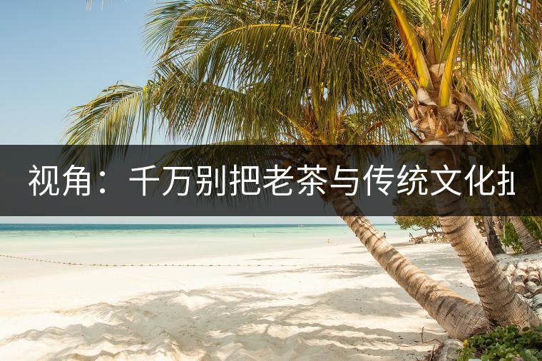 視角：千萬別把老茶與傳統(tǒng)文化扯上 老祖宗不喝老茶！