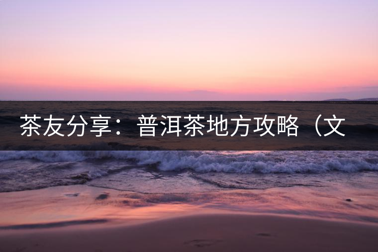 茶友分享：普洱茶地方攻略（文玩商家不能不懂的談資話題）