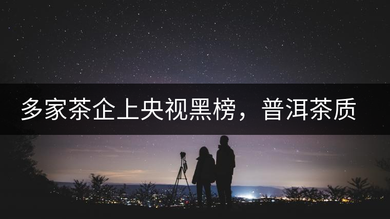 多家茶企上央視黑榜，普洱茶質(zhì)量獲權(quán)威機(jī)構(gòu)認(rèn)可