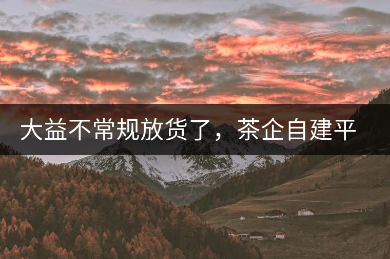 大益不常規(guī)放貨了，茶企自建平臺是否偽命題？