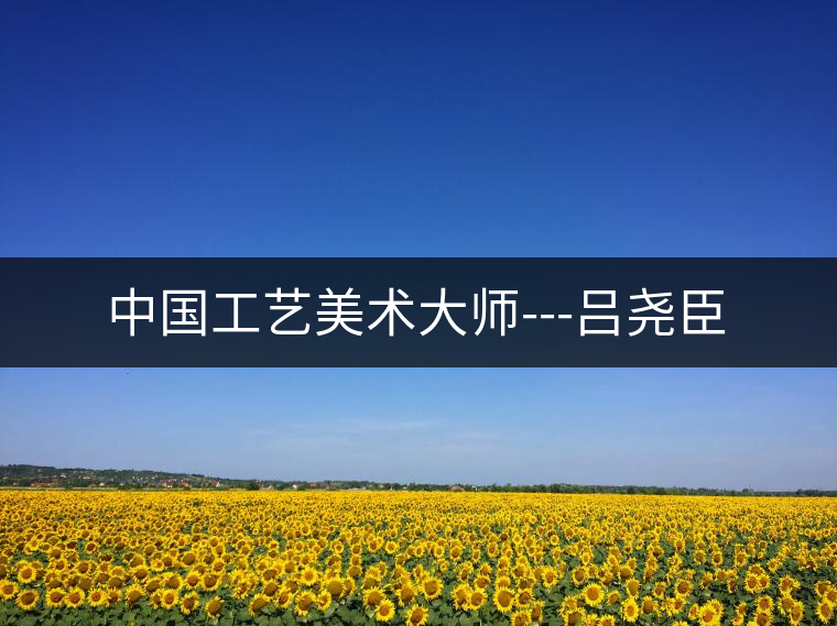 中國工藝美術(shù)大師---呂堯臣 中國工藝美術(shù)大師---呂堯臣