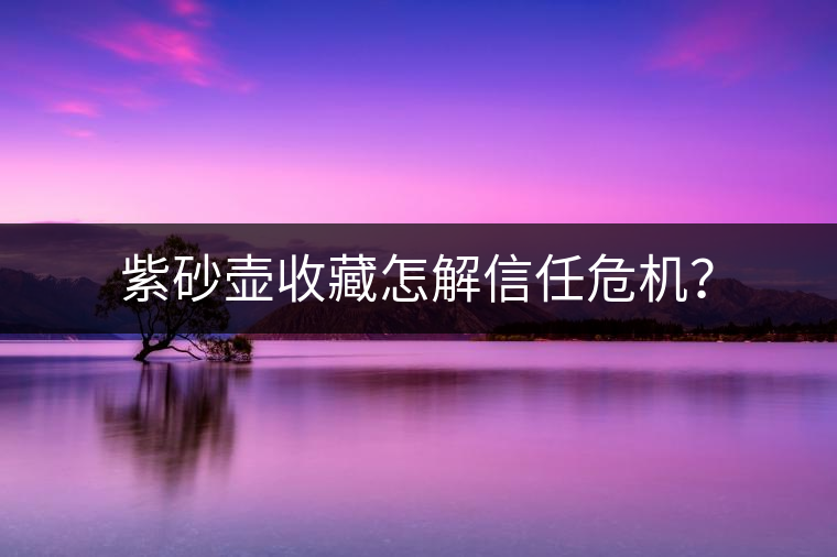 紫砂壺收藏怎解信任危機(jī)？