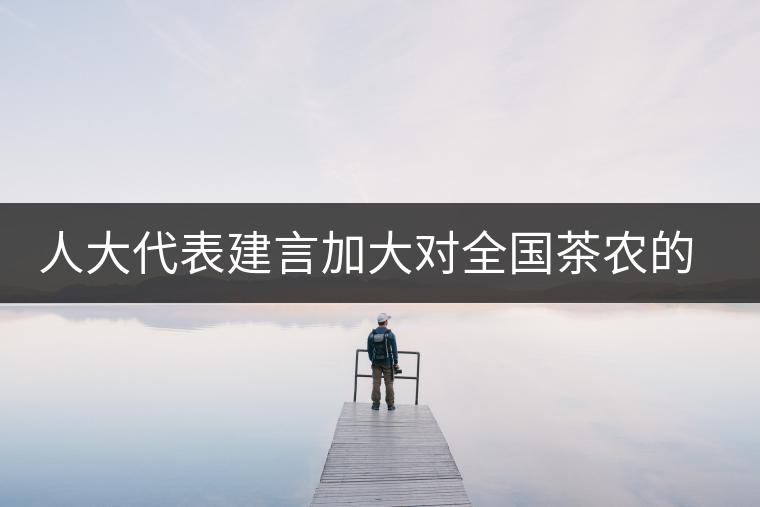 人大代表建言加大對全國茶農(nóng)的種茶補貼 人大代表建言加大對全國茶農(nóng)的種茶補貼