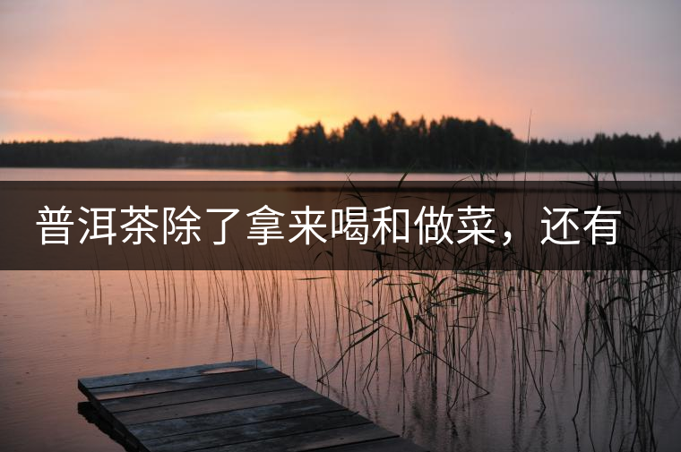 普洱茶除了拿來(lái)喝和做菜，還有3個(gè)用處你未必知道