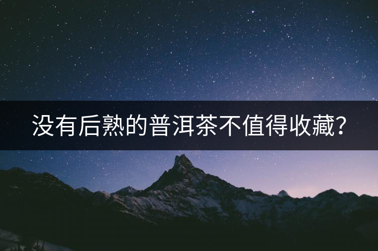 沒有后熟的普洱茶不值得收藏？