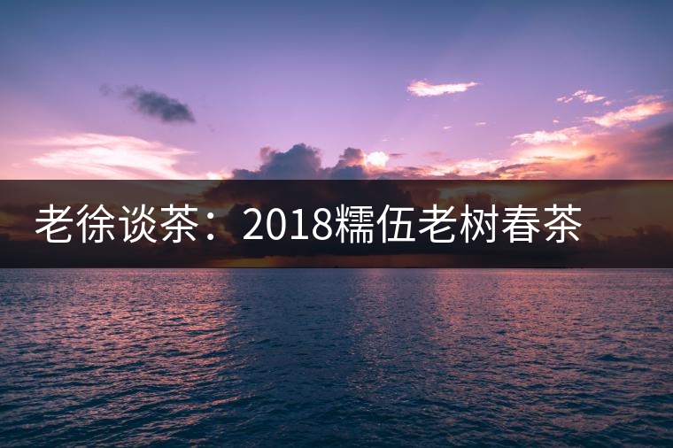 老徐談茶：2018糯伍老樹春茶（生茶）品鑒報告