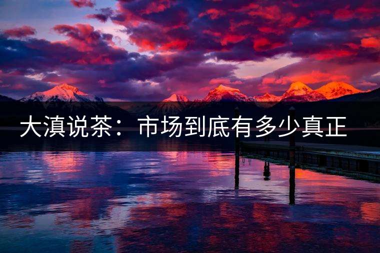 大滇說茶：市場(chǎng)到底有多少真正的古樹熟茶？