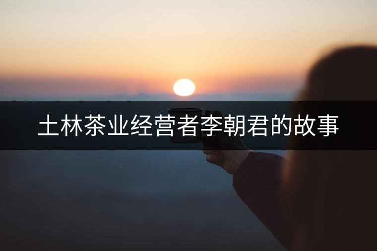 土林茶業(yè)經(jīng)營(yíng)者李朝君的故事