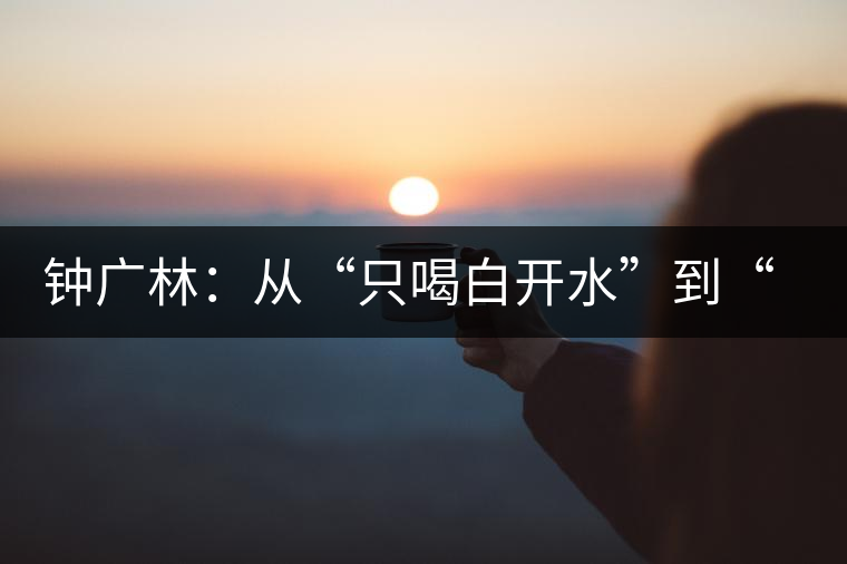 鐘廣林:從“只喝白開水”到“做傳承中華茶文化的先行者” 鐘廣林:從“只喝白開水”到“做傳承中華茶文化的先行者”