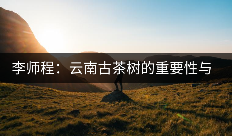 李師程：云南古茶樹的重要性與文化價(jià)值