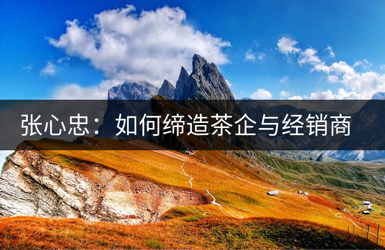 張心忠：如何締造茶企與經(jīng)銷商的合作共贏關(guān)系？