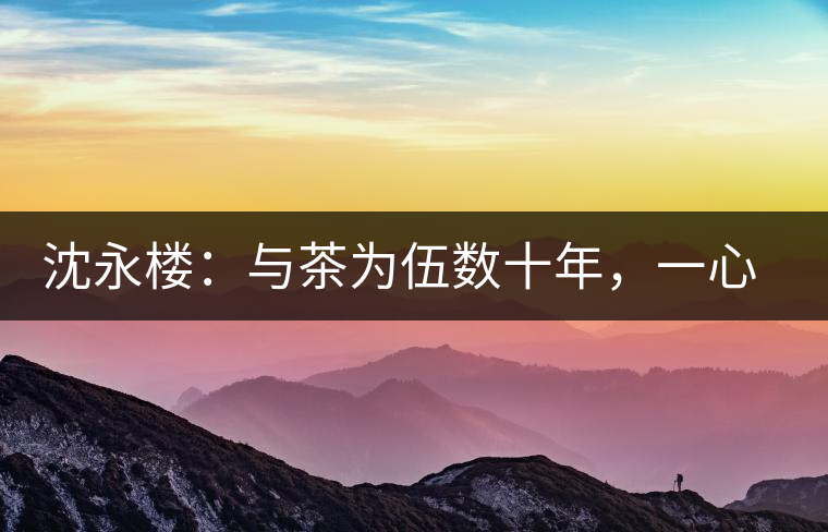 沈永樓：與茶為伍數(shù)十年，一心只做“名優(yōu)新”