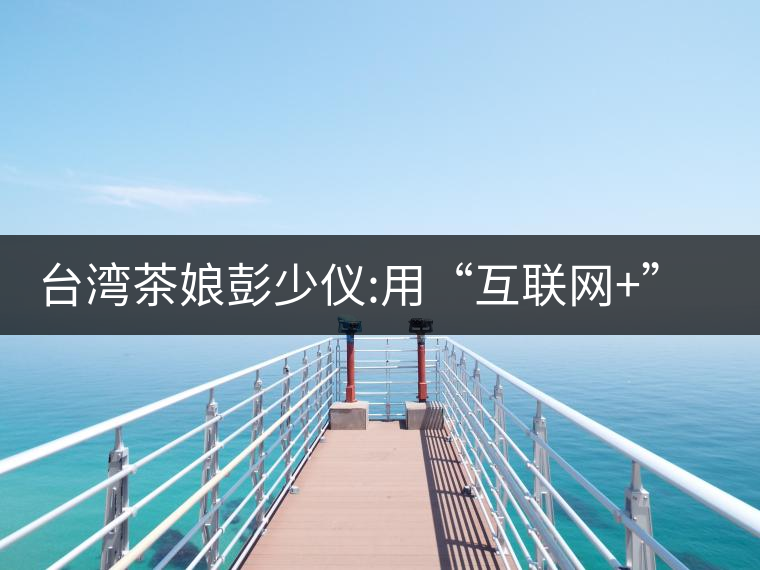臺灣茶娘彭少儀:用“互聯(lián)網(wǎng)+”來改造傳統(tǒng)茶業(yè)