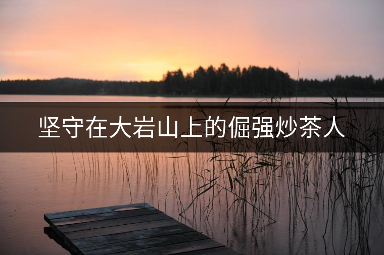 堅(jiān)守在大巖山上的倔強(qiáng)炒茶人