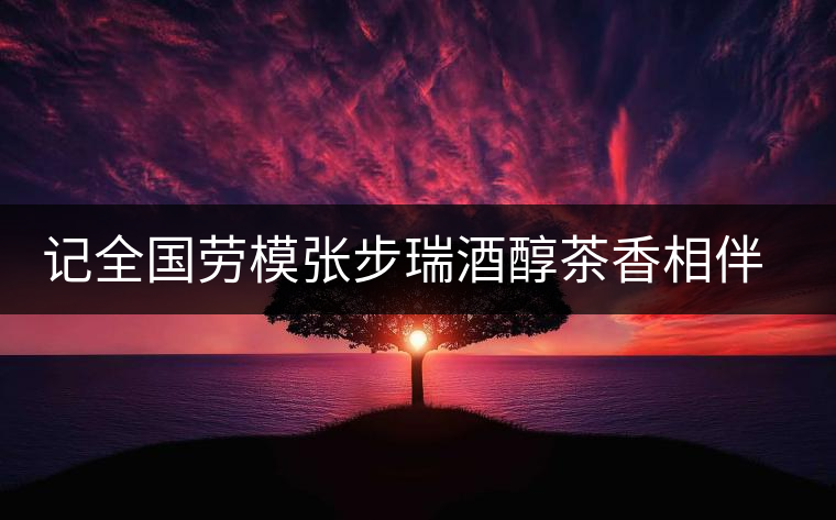 記全國(guó)勞模張步瑞酒醇茶香相伴創(chuàng)業(yè)人生