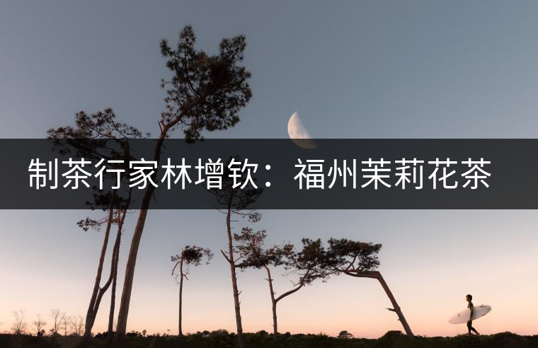 制茶行家林增欽：福州茉莉花茶傳統(tǒng)工藝的傳承