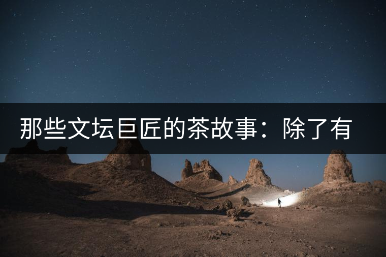 那些文壇巨匠的茶故事：除了有一支好筆，一顆好心，還有一張好嘴！