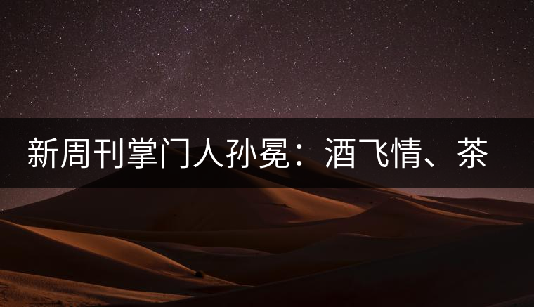 新周刊掌門人孫冕：酒飛情、茶歸真