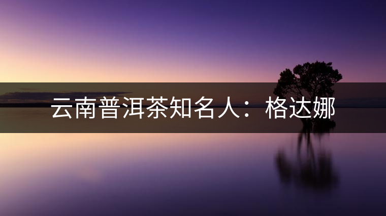 云南普洱茶知名人:格達娜 云南普洱茶知名人:格達娜