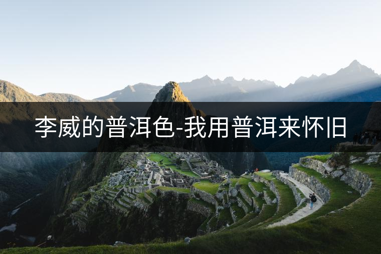 李威的普洱色-我用普洱來(lái)懷舊 李威的普洱色-我用普洱來(lái)懷舊