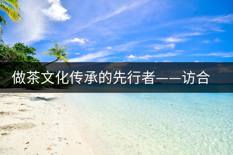 做茶文化傳承的先行者——訪合和昌茶業(yè)董事長(zhǎng)鐘廣林 做茶文化傳承的先行者——訪合和昌茶業(yè)董事長(zhǎng)鐘廣林