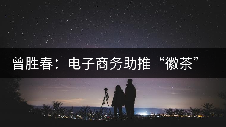 曾勝春：電子商務(wù)助推“徽茶”成功轉(zhuǎn)型