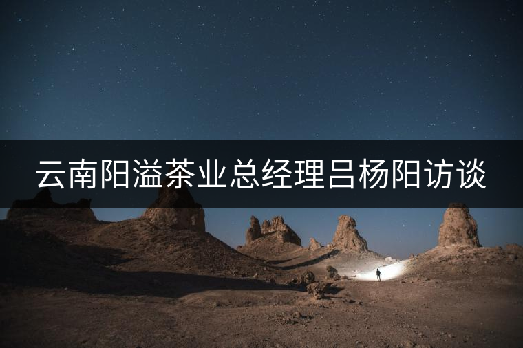 云南陽溢茶業(yè)總經(jīng)理呂楊陽訪談 云南陽溢茶業(yè)總經(jīng)理呂楊陽訪談