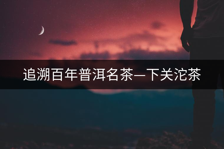 追溯百年普洱名茶—下關沱茶 追溯百年普洱名茶—下關沱茶