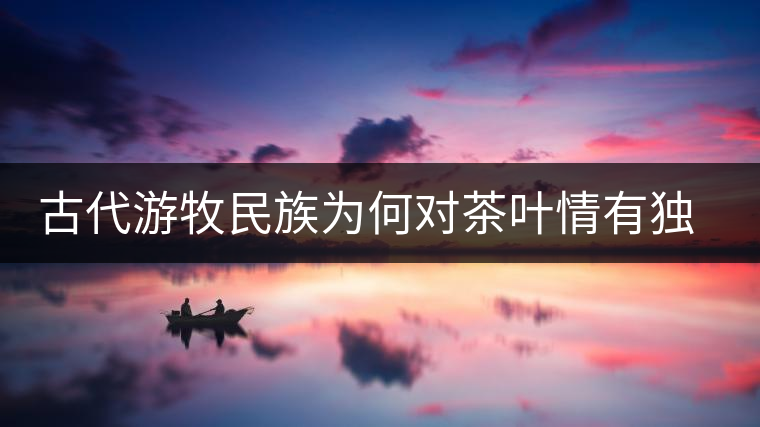 古代游牧民族為何對茶葉情有獨(dú)鐘，為何為了茶葉甚至不惜動武