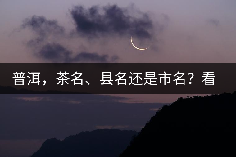普洱，茶名、縣名還是市名？看完這篇您就清楚了