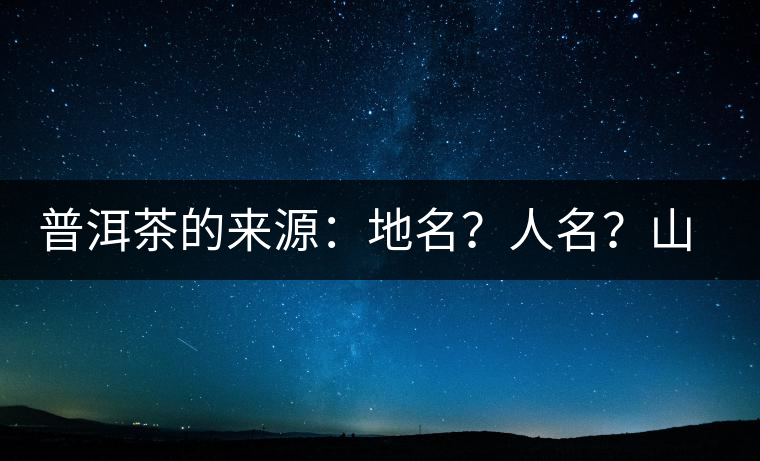 普洱茶的來源：地名？人名？山名？您更信哪一種？