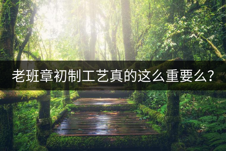 老班章初制工藝真的這么重要么？