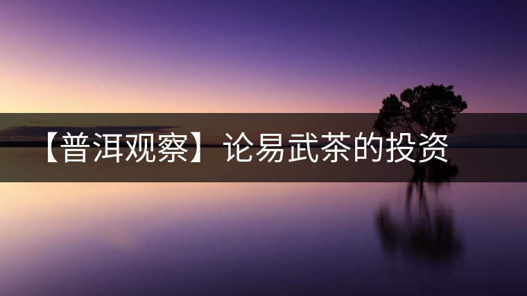 【普洱觀(guān)察】論易武茶的投資價(jià)值 【普洱觀(guān)察】論易武茶的投資價(jià)值