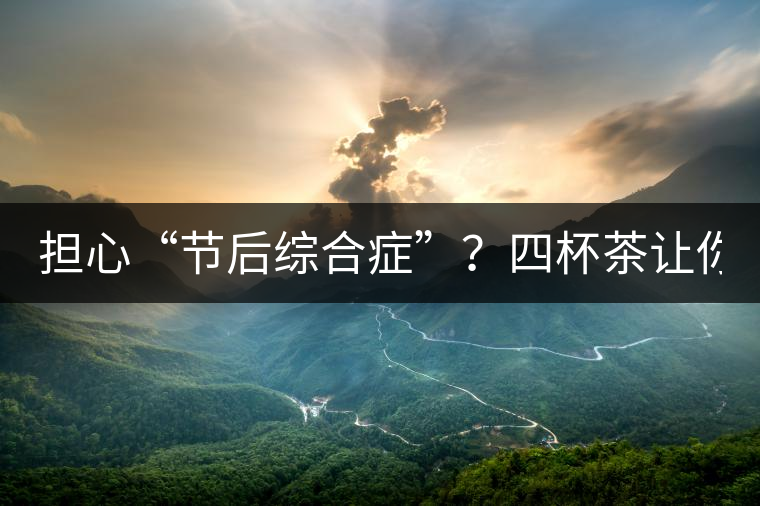 擔心“節(jié)后綜合癥”？四杯茶讓你滿血復活！