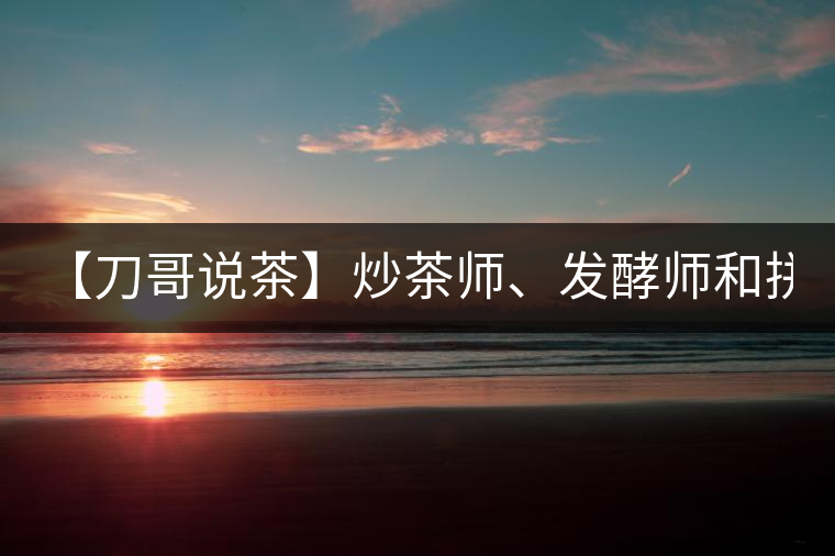 【刀哥說茶】炒茶師、發(fā)酵師和拼配師, 誰更吃香?