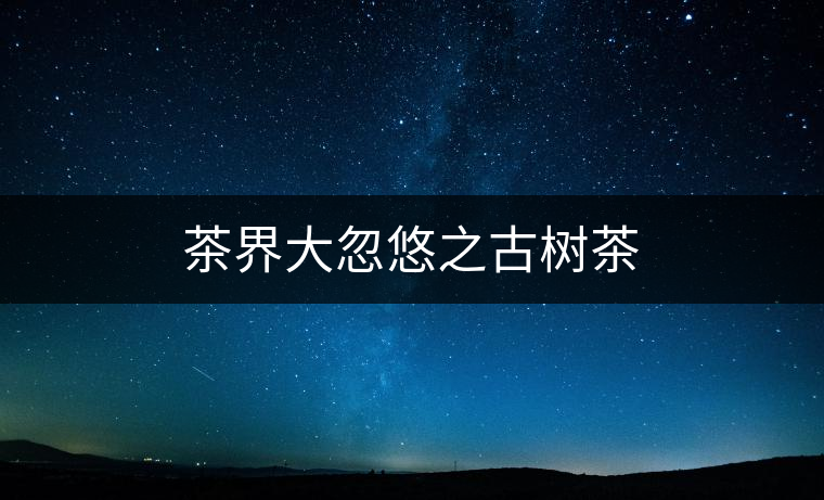 茶界大忽悠之古樹茶