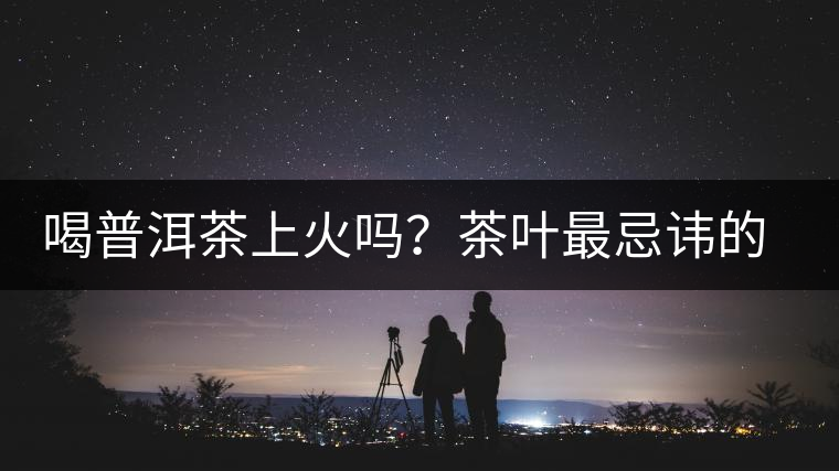 喝普洱茶上火嗎？茶葉最忌諱的十大味道