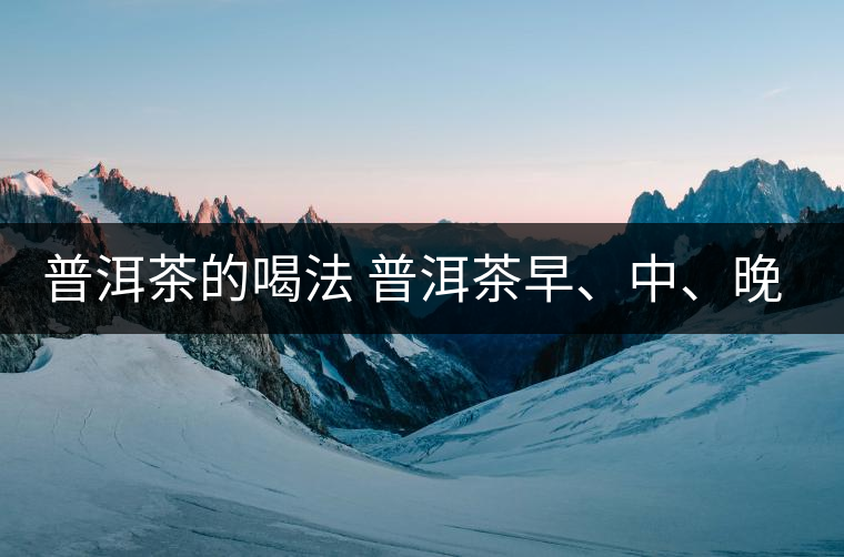 普洱茶的喝法 普洱茶早、中、晚、的喝法