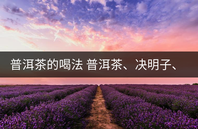 普洱茶的喝法 普洱茶、決明子、枸杞、可以一起喝嗎？