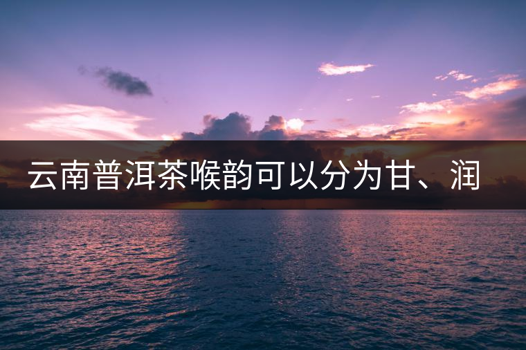 云南普洱茶喉韻可以分為甘、潤(rùn)、燥