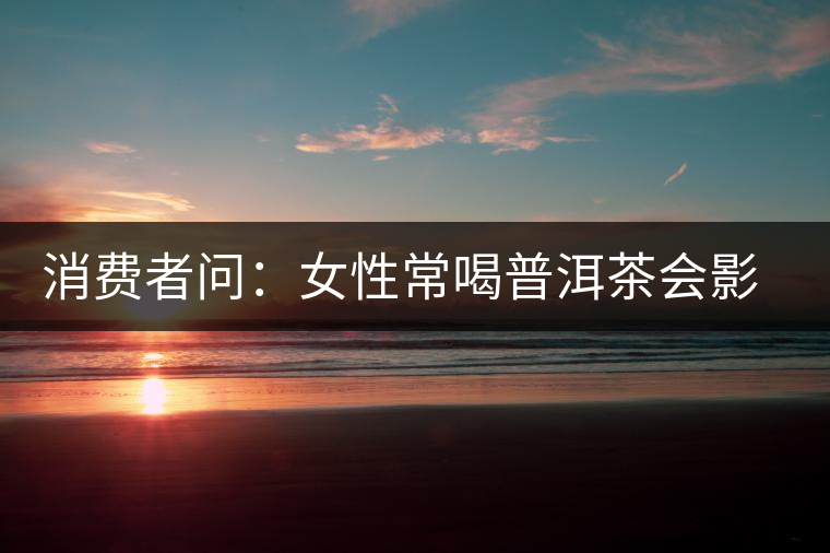 消費(fèi)者問：女性常喝普洱茶會影響生育嗎？