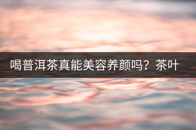 喝普洱茶真能美容養(yǎng)顏嗎？茶葉的作用