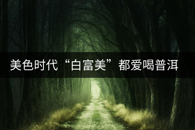 美色時代“白富美”都愛喝普洱茶美容？