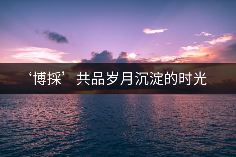 ‘博採(cǎi)’共品歲月沉淀的時(shí)光 ‘博採(cǎi)’共品歲月沉淀的時(shí)光