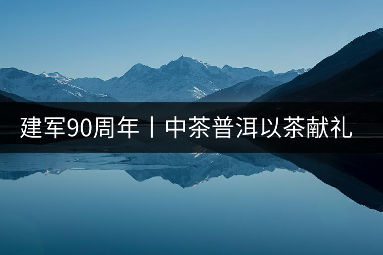 建軍90周年丨中茶普洱以茶獻(xiàn)禮，以茶致敬--將軍班章餅
